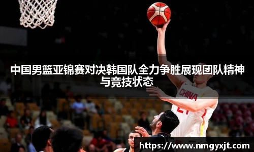 中国男篮亚锦赛对决韩国队全力争胜展现团队精神与竞技状态